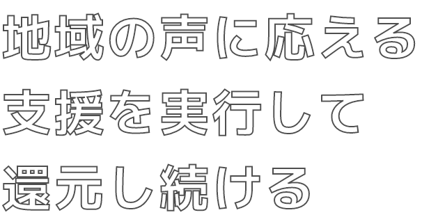 地域の声に応える 支援を実行して 還元し続ける